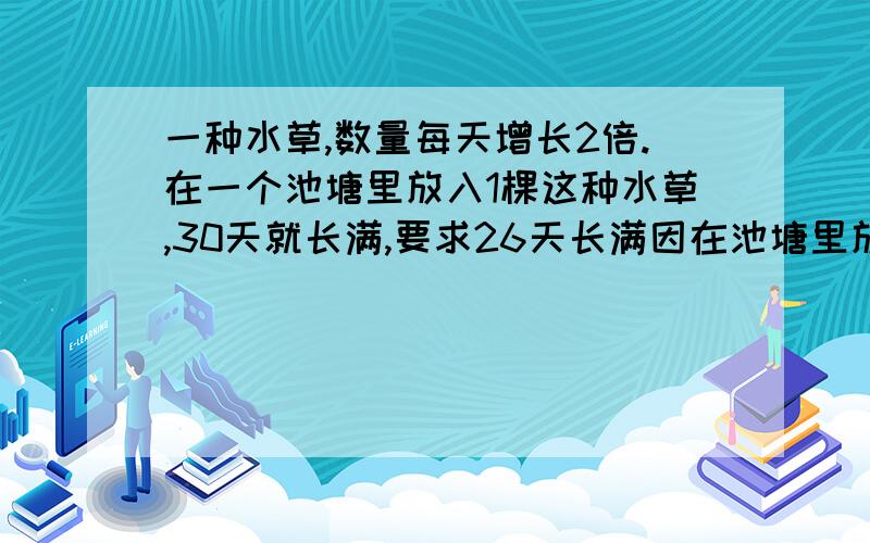 一种水草,数量每天增长2倍.在一个池塘里放入1棵这种水草,30天就长满,要求26天长满因在池塘里放入多少棵?