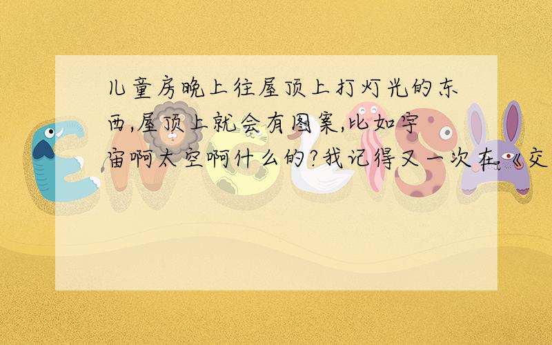 儿童房晚上往屋顶上打灯光的东西,屋顶上就会有图案,比如宇宙啊太空啊什么的?我记得又一次在《交换空间》里看到的,一个设计师设计儿童房的时候用到了,我想买,但是不知道那叫什么东西?