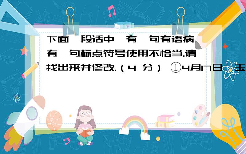 下面一段话中,有一句有语病,有一句标点符号使用不恰当.请找出来并修改.（4 分） ①4月17日,玉树某学下面一段话中，有一句有语病，有一句标点符号使用不恰当。请找出来并修改。（4 分）