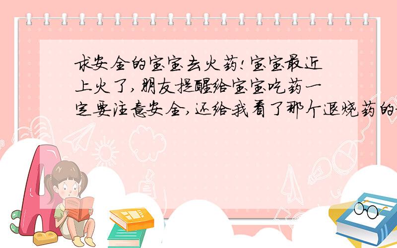 求安全的宝宝去火药!宝宝最近上火了,朋友提醒给宝宝吃药一定要注意安全,还给我看了那个退烧药的新闻,我也很震惊,但是宝宝上火了又不能不吃药,有没有安全的宝宝去火药?