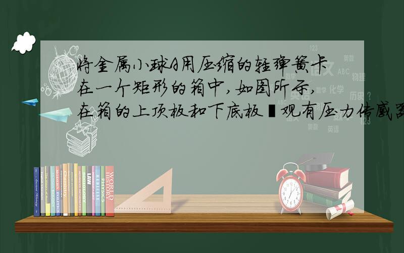 将金属小球A用压缩的轻弹簧卡在一个矩形的箱中,如图所示,在箱的上顶板和下底板壮观有压力传感器P,Q,箱可以沿竖直轨道运动.当箱以a=2m/s2的加速度竖直向上做匀减速运动时,上顶板的传感器