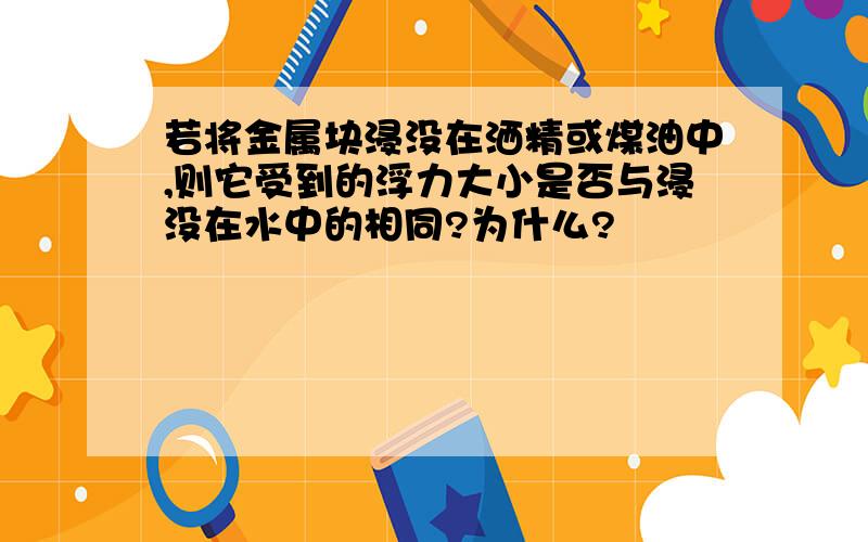 若将金属块浸没在洒精或煤油中,则它受到的浮力大小是否与浸没在水中的相同?为什么?