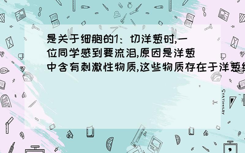 是关于细胞的1：切洋葱时,一位同学感到要流泪,原因是洋葱中含有刺激性物质,这些物质存在于洋葱细胞的_____中?2：从洋葱鳞片叶的内侧撕去一小块表皮做成的标本叫做____?3:在使用显微镜观