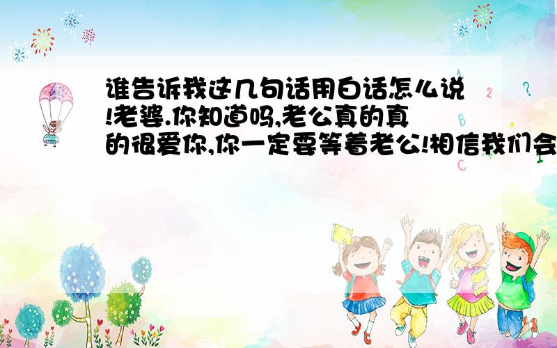 谁告诉我这几句话用白话怎么说!老婆.你知道吗,老公真的真的很爱你,你一定要等着老公!相信我们会一直幸福下去的!