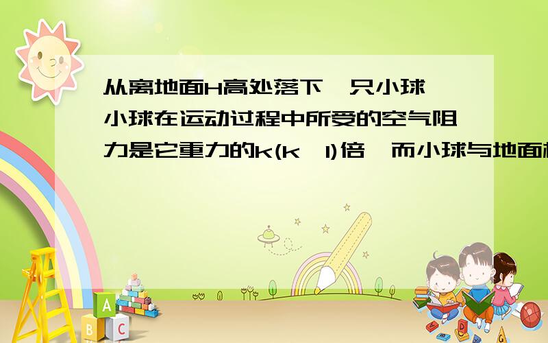 从离地面H高处落下一只小球,小球在运动过程中所受的空气阻力是它重力的k(k＜1)倍,而小球与地面相碰后,能以相同大小的速率反弹.求：（1）小球第一次与地面碰撞后,能够反弹的最大高度是