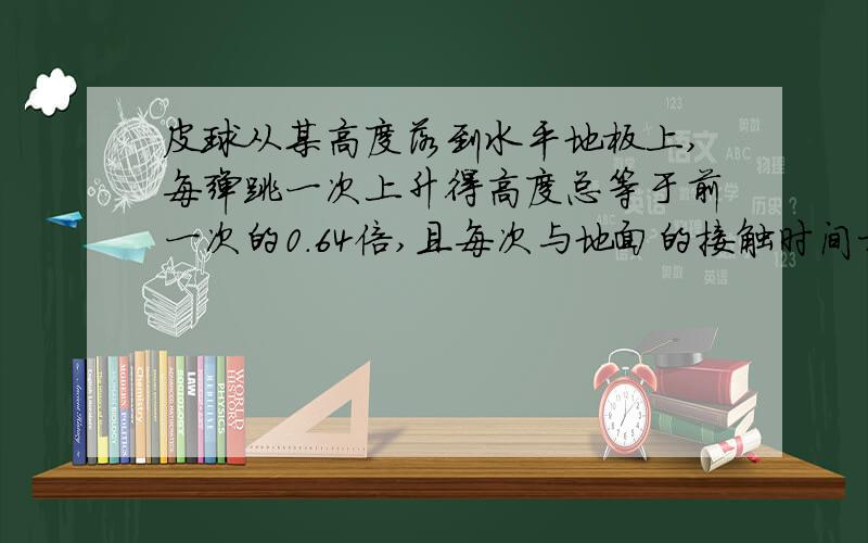 皮球从某高度落到水平地板上,每弹跳一次上升得高度总等于前一次的0.64倍,且每次与地面的接触时间相等空气阻力不计,与地面相撞时,皮球重力可忽略