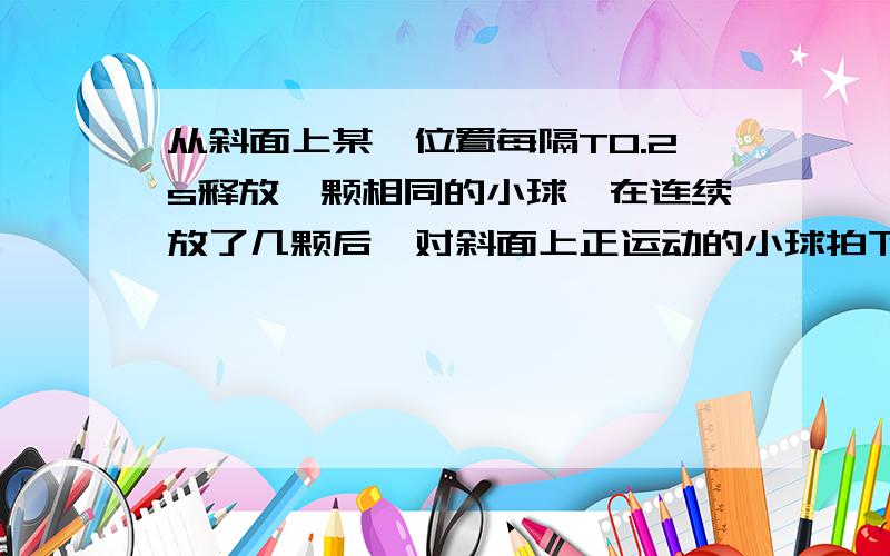 从斜面上某一位置每隔T0.2s释放一颗相同的小球,在连续放了几颗后,对斜面上正运动的小球拍下部分照片.从斜面上某一位置每隔T=0.2s释放一颗相同的小球,在连续放了几颗后,对斜面上正运动的