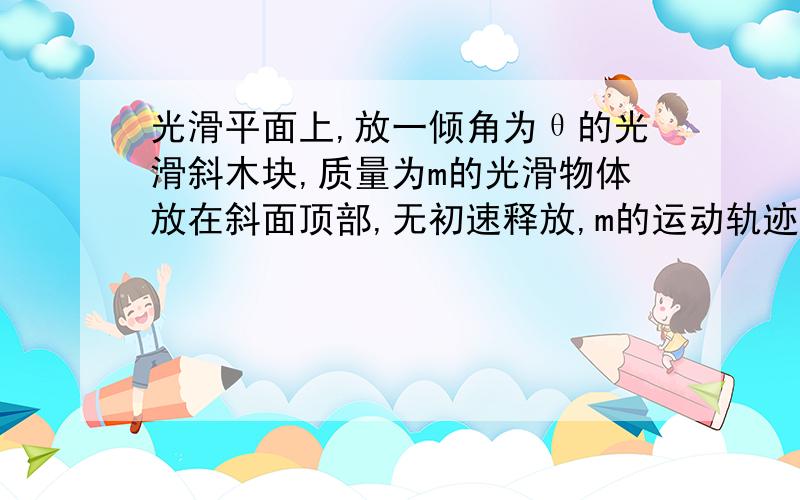 光滑平面上,放一倾角为θ的光滑斜木块,质量为m的光滑物体放在斜面顶部,无初速释放,m的运动轨迹是什么