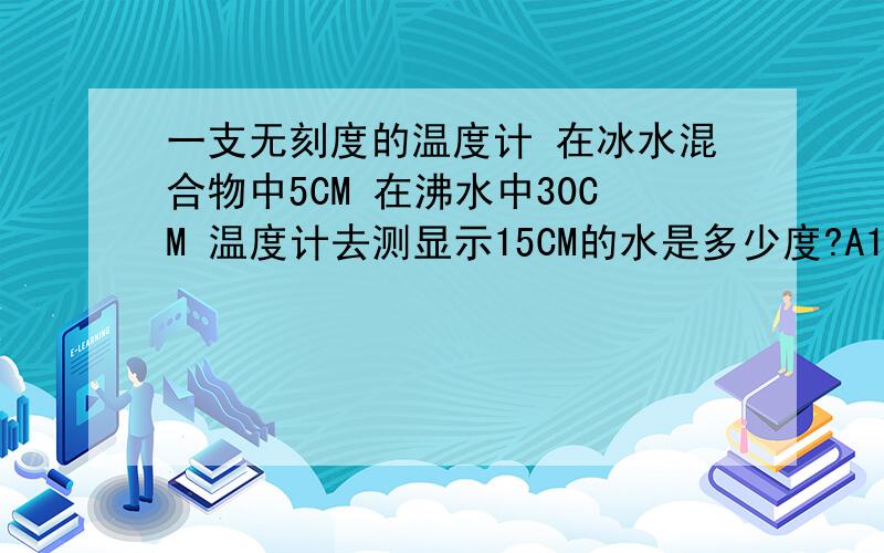 一支无刻度的温度计 在冰水混合物中5CM 在沸水中30CM 温度计去测显示15CM的水是多少度?A15摄氏度 B25摄氏度 C40摄氏度 D50摄氏度 （