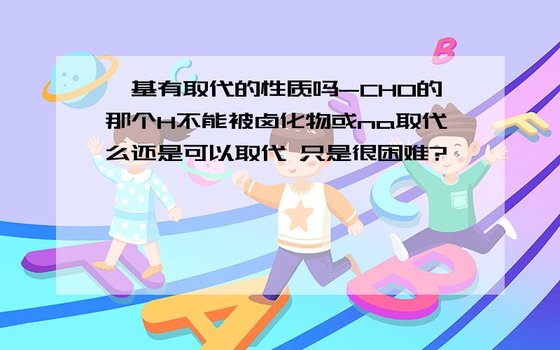 醛基有取代的性质吗-CHO的那个H不能被卤化物或na取代么还是可以取代 只是很困难?