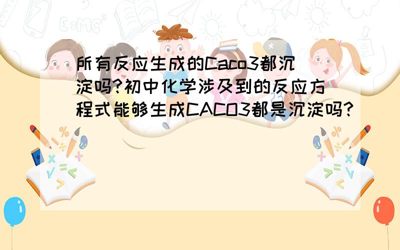 所有反应生成的Caco3都沉淀吗?初中化学涉及到的反应方程式能够生成CACO3都是沉淀吗?