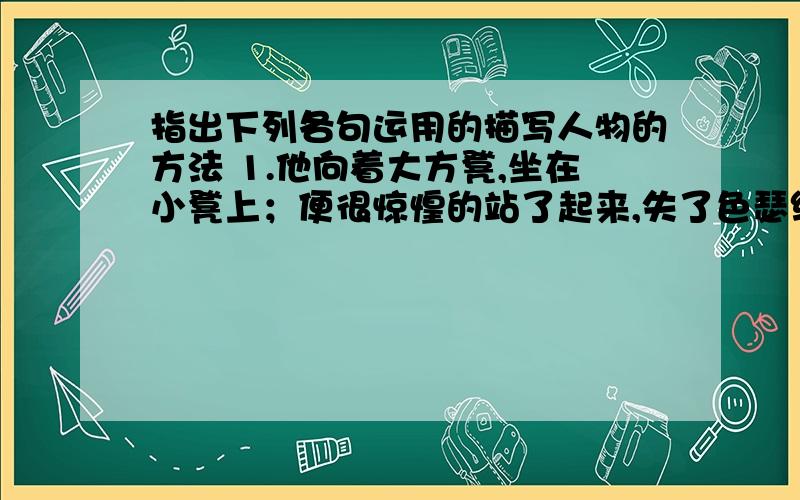 指出下列各句运用的描写人物的方法 1.他向着大方凳,坐在小凳上；便很惊惶的站了起来,失了色瑟缩着.2.我即刻伸手抓断了蝴蝶的一直骨翅,又将风轮掷在地下,踏扁了.3.：有过这样的事吗?”