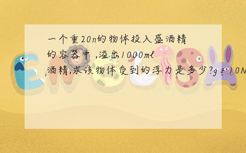 一个重20n的物体投入盛酒精的容器中 ,溢出1000ml酒精,求该物体受到的浮力是多少?g＝10N／kg,酒精的密度为0.8*10的3次方kg／立方米