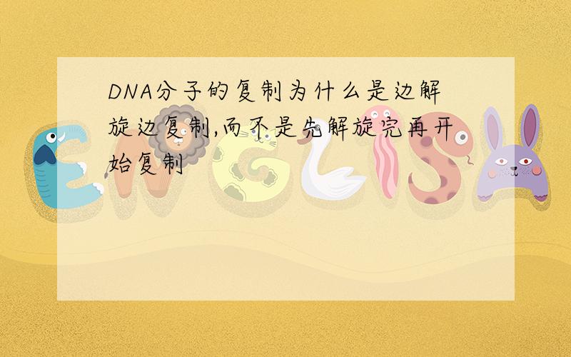 DNA分子的复制为什么是边解旋边复制,而不是先解旋完再开始复制