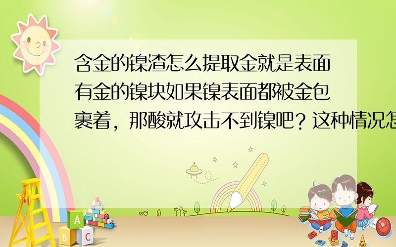 含金的镍渣怎么提取金就是表面有金的镍块如果镍表面都被金包裹着，那酸就攻击不到镍吧？这种情况怎么办？