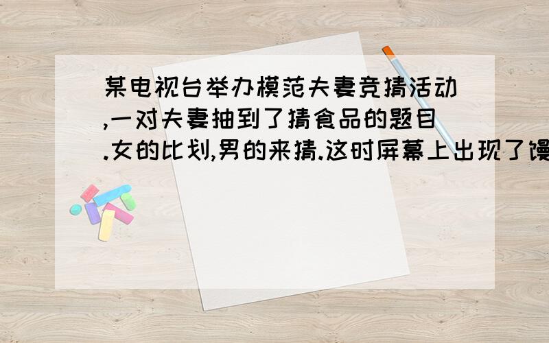 某电视台举办模范夫妻竞猜活动,一对夫妻抽到了猜食品的题目.女的比划,男的来猜.这时屏幕上出现了馒头一词.老婆开始描述: