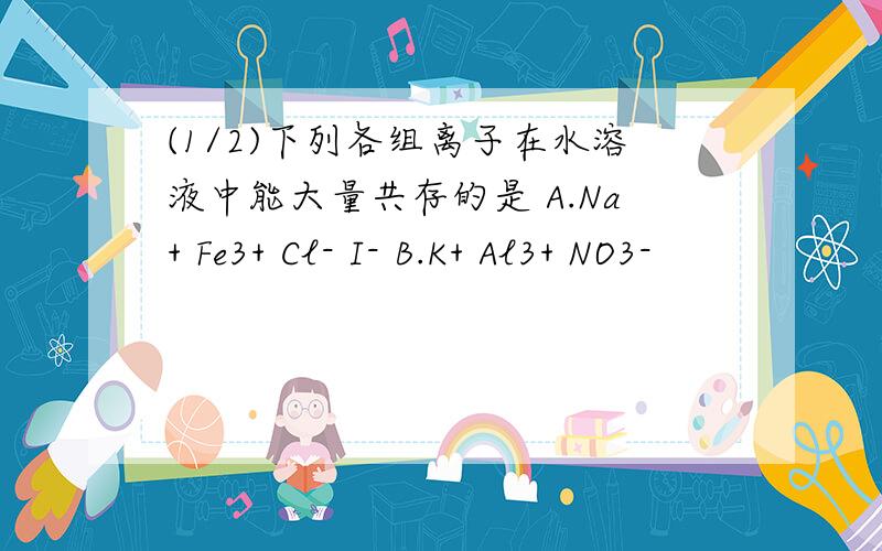 (1/2)下列各组离子在水溶液中能大量共存的是 A.Na+ Fe3+ Cl- I- B.K+ Al3+ NO3-