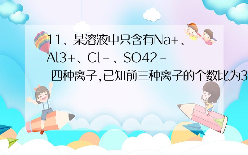 11、某溶液中只含有Na+、Al3+、Cl－、SO42－ 四种离子,已知前三种离子的个数比为3∶2∶1,则溶液中Al3+和