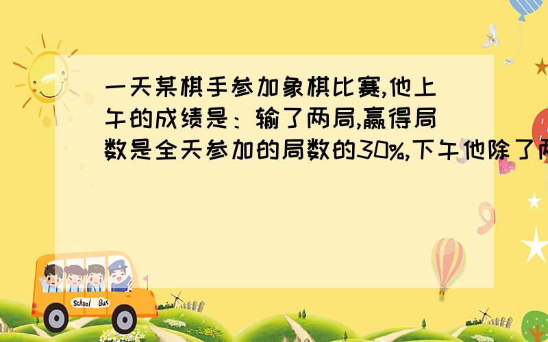 一天某棋手参加象棋比赛,他上午的成绩是：输了两局,赢得局数是全天参加的局数的30%,下午他除了两局平局外,输、赢得局数分别是下午参赛局数的20%和40%,该棋手全天共参赛多少局?有二元一