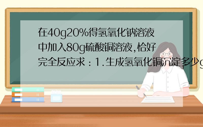 在40g20%得氢氧化钠溶液中加入80g硫酸铜溶液,恰好完全反应求：1.生成氢氧化铜沉淀多少g?2.原硫酸铜溶液中溶质的质量分数是多少?1.9.8g 2.20%）