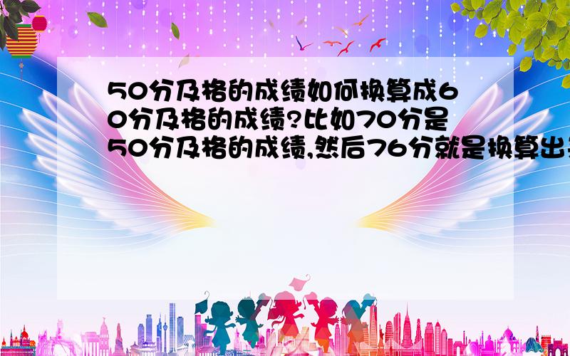 50分及格的成绩如何换算成60分及格的成绩?比如70分是50分及格的成绩,然后76分就是换算出来的60分及格的成绩.这是怎么算出来的?不懂.高手支教!懂了。。算出来了~~应该是这个共事。。。（10