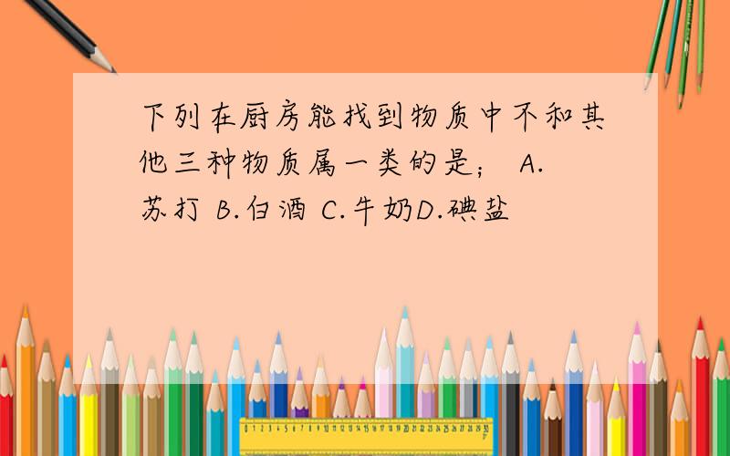 下列在厨房能找到物质中不和其他三种物质属一类的是； A.苏打 B.白酒 C.牛奶D.碘盐