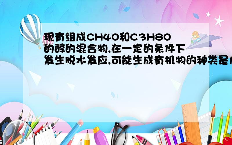 现有组成CH4O和C3H8O的醇的混合物,在一定的条件下发生脱水发应,可能生成有机物的种类是几种分别是什么