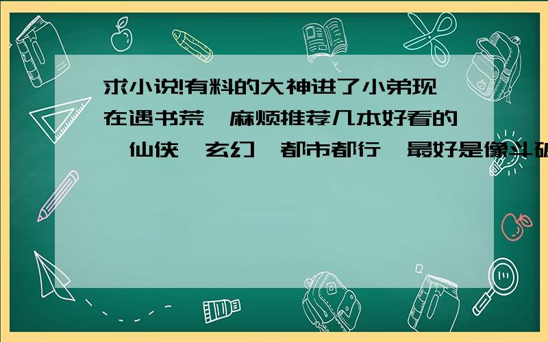 求小说!有料的大神进了小弟现在遇书荒,麻烦推荐几本好看的,仙侠,玄幻,都市都行,最好是像斗破那种热血 打斗 进阶的,实在没有其他也Ok情节最好能跌宕起伏,不要太白痴的那种情节,不要管雷