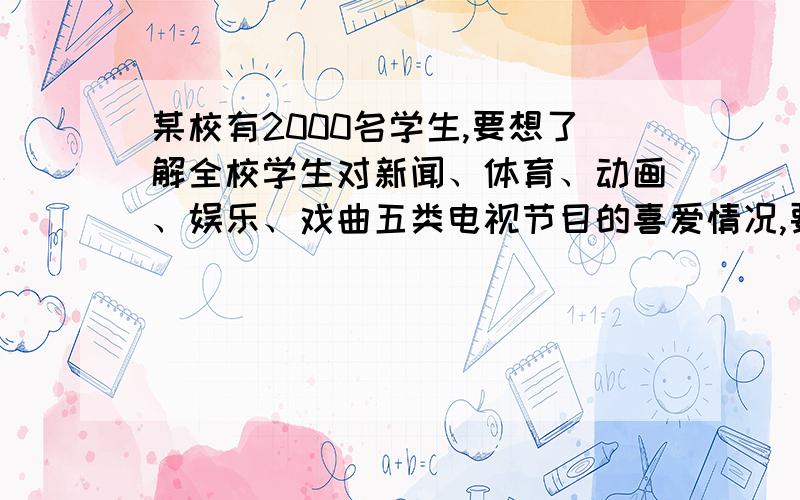 某校有2000名学生,要想了解全校学生对新闻、体育、动画、娱乐、戏曲五类电视节目的喜爱情况,要怎样调查