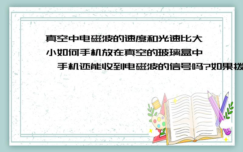 真空中电磁波的速度和光速比大小如何手机放在真空的玻璃盒中,手机还能收到电磁波的信号吗?如果拨打会响铃吗?