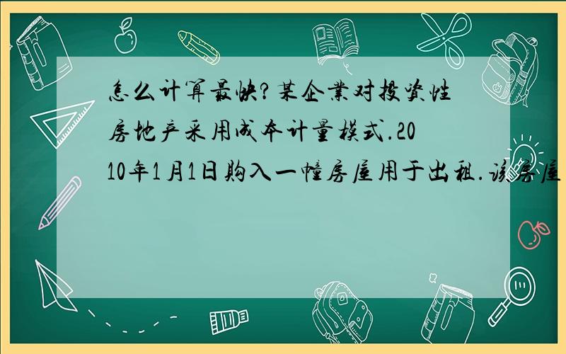 怎么计算最快?某企业对投资性房地产采用成本计量模式.2010年1月1日购入一幢房屋用于出租.该房屋的成本为320万元,预计使用年限为20年,预计净残值为20万元.采用直线法计提折旧.2010年应该计