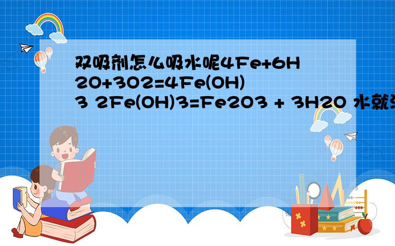 双吸剂怎么吸水呢4Fe+6H2O+3O2=4Fe(OH)3 2Fe(OH)3=Fe2O3 + 3H2O 水就没减少呀