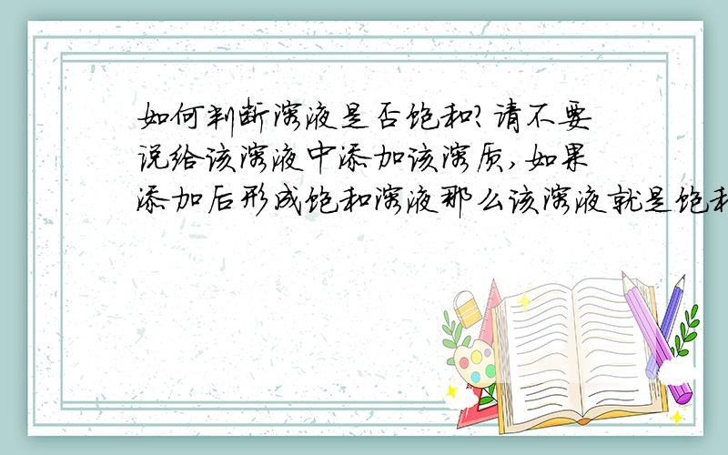 如何判断溶液是否饱和?请不要说给该溶液中添加该溶质,如果添加后形成饱和溶液那么该溶液就是饱和溶液.因为:若给一杯不饱和的盐水A中添加盐形成饱和的盐水B,那么能说盐水A是饱和的吗?