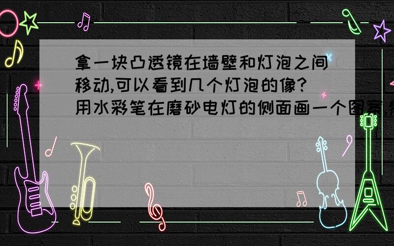 拿一块凸透镜在墙壁和灯泡之间移动,可以看到几个灯泡的像?用水彩笔在磨砂电灯的侧面画一个图案,然后接通电源,那一个凸透镜在灯泡和白墙之间移动,有几个位置可以是凸透镜在墙上成像?