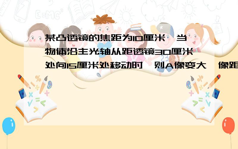 某凸透镜的焦距为10厘米,当物体沿主光轴从距透镜30厘米处向15厘米处移动时,则A像变大,像距变大B像变小,像距变小C像先变小后变大,像距变大D像先变小后变大,像距变小