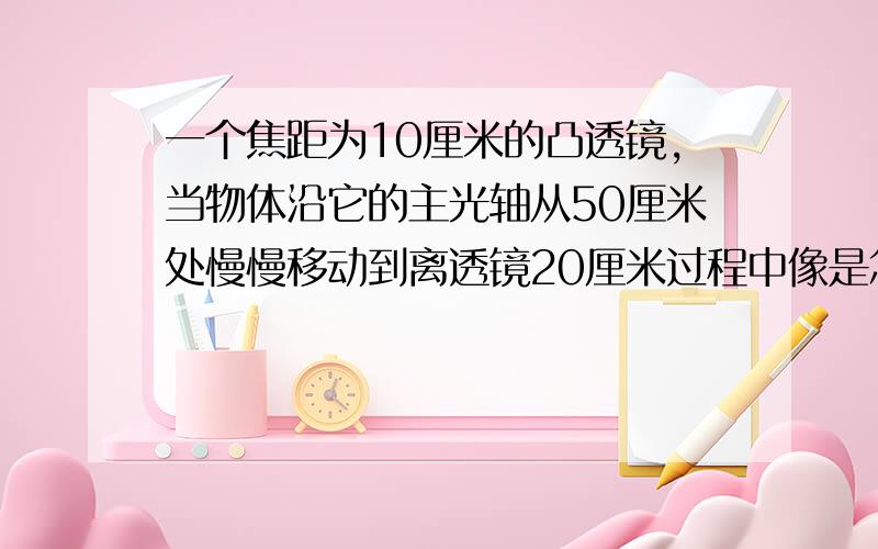 一个焦距为10厘米的凸透镜,当物体沿它的主光轴从50厘米处慢慢移动到离透镜20厘米过程中像是怎样变化的,像距是怎样变化的