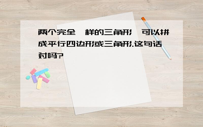 两个完全一样的三角形,可以拼成平行四边形或三角形.这句话对吗?