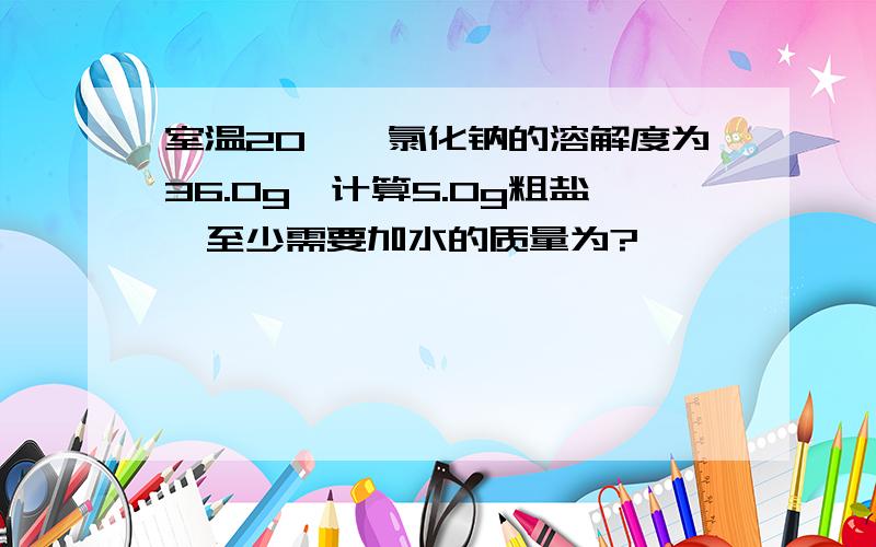 室温20℃,氯化钠的溶解度为36.0g,计算5.0g粗盐,至少需要加水的质量为?