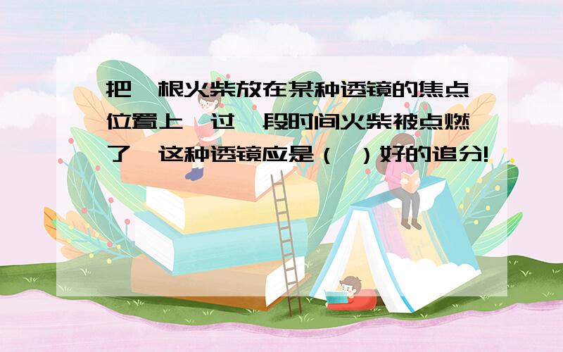 把一根火柴放在某种透镜的焦点位置上,过一段时间火柴被点燃了,这种透镜应是（ ）好的追分!