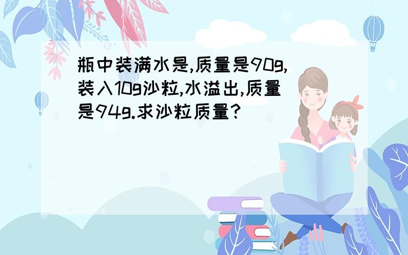 瓶中装满水是,质量是90g,装入10g沙粒,水溢出,质量是94g.求沙粒质量?