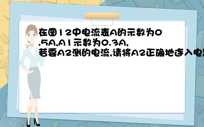 在图12中电流表A的示数为0.5A,A1示数为0.3A,若要A2测的电流,请将A2正确地连入电路中灯泡L1与L2是串联还是并联通过灯泡L2的电流是多少?（求解析）[图,三个电流表,两个灯,一个开关}