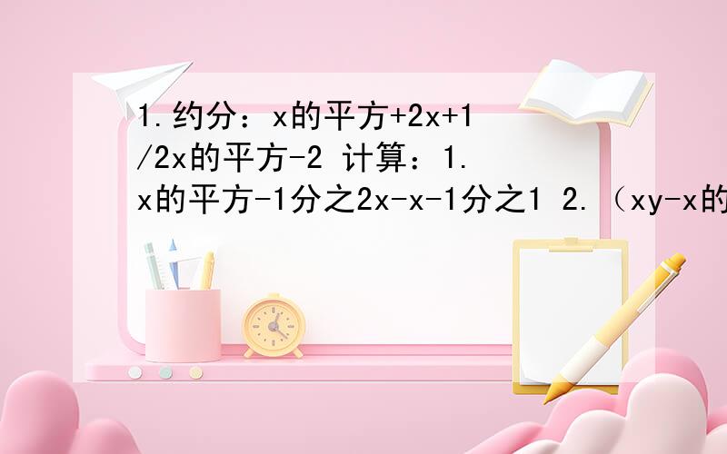 1.约分：x的平方+2x+1/2x的平方-2 计算：1.x的平方-1分之2x-x-1分之1 2.（xy-x的平方）初一xy分之x的平方-21.约分：x的平方+2x+1/2x的平方-2 计算：1.x的平方-1分之2x-x-1分之1 2.（xy-x的平方）初一xy分之