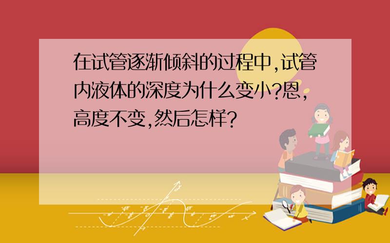 在试管逐渐倾斜的过程中,试管内液体的深度为什么变小?恩,高度不变,然后怎样?