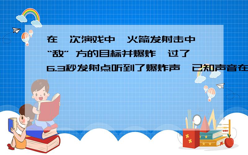 在一次演戏中,火箭发射击中 “敌” 方的目标并爆炸,过了6.3秒发射点听到了爆炸声,已知声音在空气中的传播速度为340米/秒,火箭从发射到击中目标用0.9秒的时间,求'敌'方目标距离发射点多远