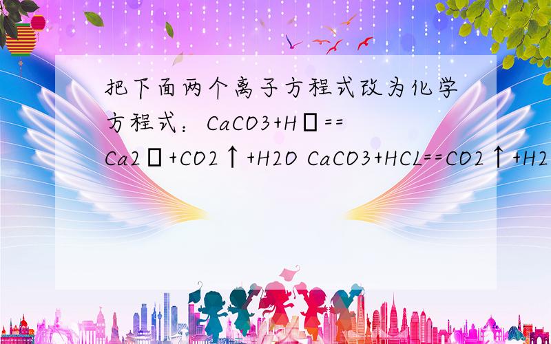 把下面两个离子方程式改为化学方程式：CaCO3+H﹢==Ca2﹢+CO2↑+H2O CaCO3+HCL==CO2↑+H2O+CaCl