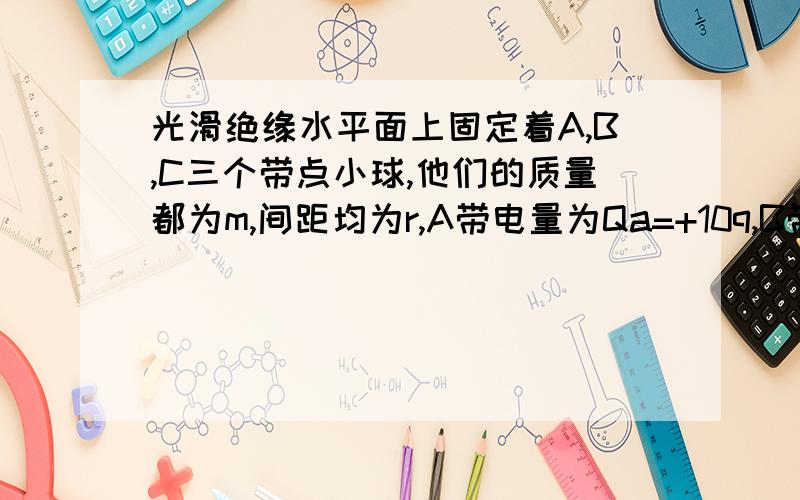 光滑绝缘水平面上固定着A,B,C三个带点小球,他们的质量都为m,间距均为r,A带电量为Qa=+10q,B带电量Qb=+q.若小球C上加一个水平向右的亨利,欲使A,B,C始终保持r的间距运动,求：（1）C球的电性和电量