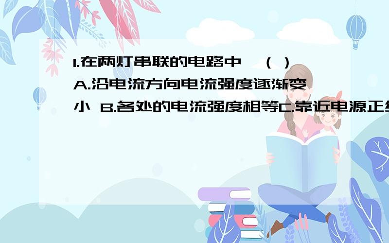 1.在两灯串联的电路中,（）A.沿电流方向电流强度逐渐变小 B.各处的电流强度相等C.靠近电源正级处的电流强度最大 D.电流经过电灯电流强度变小2.用电流表测量等的电流时,电流表应（）A.与