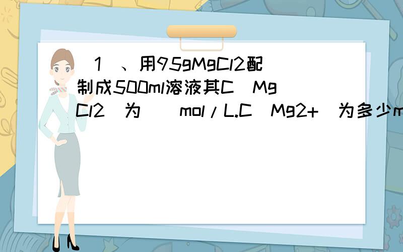 （1）、用95gMgCl2配制成500ml溶液其C（MgCl2）为__mol/L.C(Mg2+)为多少mol/L.C（Cl-）为多少mol/L,从中取出10mol,其中C（MgCl2）为多少mol/L其中10ml中含MgCl2多少g2、32.5gZn与100ml的HCl恰好反应,问能生成标况