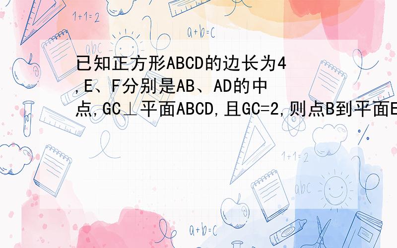 已知正方形ABCD的边长为4,E、F分别是AB、AD的中点,GC⊥平面ABCD,且GC=2,则点B到平面EFG的距离为如题,详细解答过程