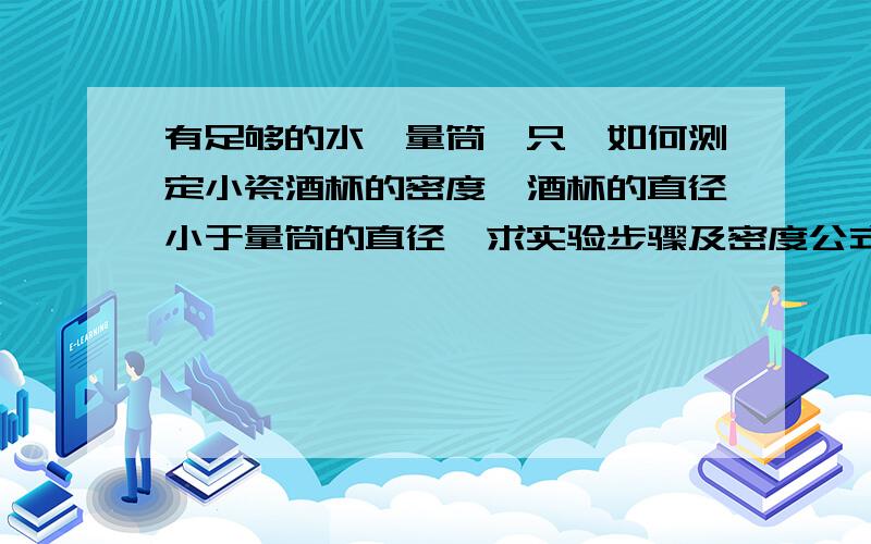 有足够的水,量筒一只,如何测定小瓷酒杯的密度,酒杯的直径小于量筒的直径,求实验步骤及密度公式.